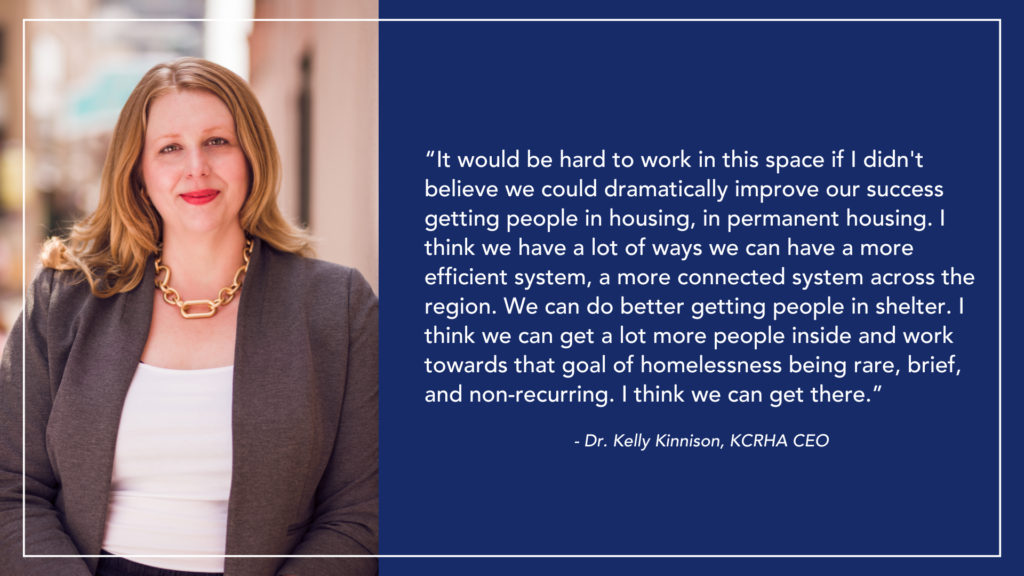 CEO Dr. Kelly Kinnison portrait, with quote. "It would be hard to work in this space if I didn't believe we could dramatically improve our success getting people in housing, in permanent housing. I think we have a lot of ways we can have a more efficient system, a more connected system across the region. We can do better getting people in shelter. I think we can get a lot more people inside and work towards that goal of homelessness being rare, brief, and non-recurring. I think we can get there.” - Dr. Kelly Kinnison, KCRHA CEO