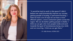 CEO Dr. Kelly Kinnison portrait, with quote. "It would be hard to work in this space if I didn't believe we could dramatically improve our success getting people in housing, in permanent housing. I think we have a lot of ways we can have a more efficient system, a more connected system across the region. We can do better getting people in shelter. I think we can get a lot more people inside and work towards that goal of homelessness being rare, brief, and non-recurring. I think we can get there.” - Dr. Kelly Kinnison, KCRHA CEO