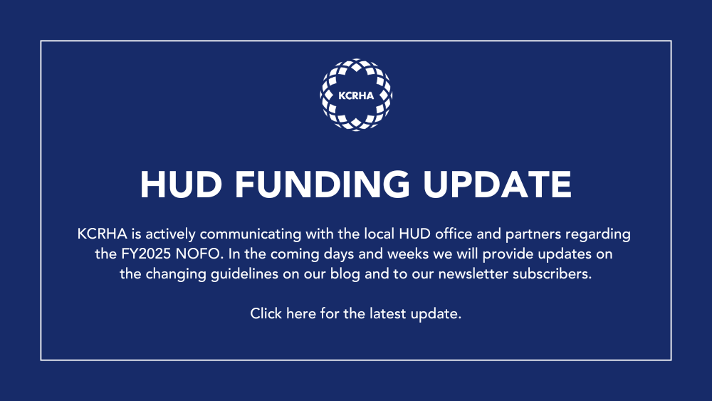 White text on a blue background: HUD FUNDING UPDATE KCRHA is actively communicating with the local HUD office and partners regarding the FY2025 NOFO. In the coming days and weeks we will provide updates on the changing guidelines on our blog and to our newsletter subscribers. Click here for the latest update.HUD FUNDING UPDATE KCRHA is actively communicating with the local HUD office and partners regarding the FY2025 NOFO. In the coming days and weeks we will provide updates on the changing guidelines on our blog and to our newsletter subscribers. Click here for the latest update.